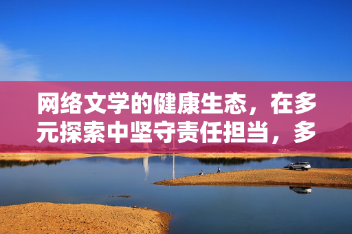 网络文学的健康生态,在多元探索中坚守责任担当,多元探索守责任 健康生态筑网文 网络文学的健康生态,在多元探索中坚守责任担当,多元探索守责任 健康生态筑网文