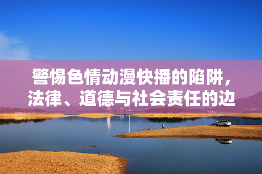 警惕色情动漫快播的陷阱，法律、道德与社会责任的边界，警惕色情动漫快播陷阱，法律、道德与社会责任的边界