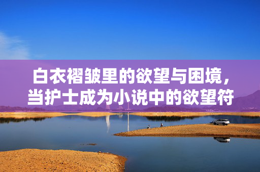 白衣褶皱里的欲望与困境，当护士成为小说中的欲望符号，白衣褶皱里的欲望符号与困境