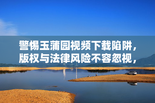 警惕玉蒲园视频下载陷阱，版权与法律风险不容忽视，警惕玉蒲园视频下载陷阱，版权与法律风险不容忽视