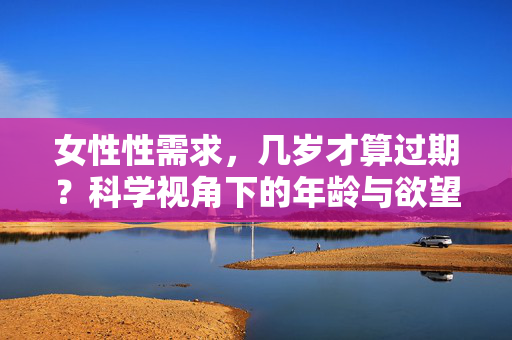 女性性需求，几岁才算过期？科学视角下的年龄与欲望真相，女性性需求会随年龄过期吗？科学视角下的欲望真相