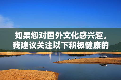 如果您对国外文化感兴趣,我建议关注以下积极健康的方向,关注国外文化的积极健康方向 如果您对国外文化感兴趣,我建议关注以下积极健康的方向,关注国外文化的积极健康方向