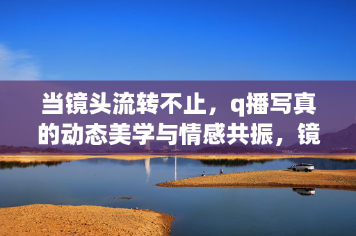 当镜头流转不止,q播写真的动态美学与情感共振,镜头流转不息,q播写真的动态美学与情感共振 当镜头流转不止,q播写真的动态美学与情感共振,镜头流转不息,q播写真的动态美学与情感共振