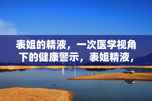 表姐的精液，一次医学视角下的健康警示，表姐精液，医学健康警示