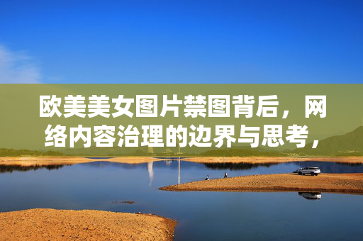 欧美美女图片禁图背后,网络内容治理的边界与思考,欧美美女图片禁图背后,网络内容治理的边界之思 欧美美女图片禁图背后,网络内容治理的边界与思考,欧美美女图片禁图背后,网络内容治理的边界之思