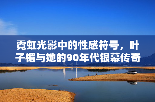 霓虹光影中的性感符号,叶子楣与她的90年代银幕传奇,霓虹性感符号,叶子楣的90年代银幕传奇 霓虹光影中的性感符号,叶子楣与她的90年代银幕传奇,霓虹性感符号,叶子楣的90年代银幕传奇