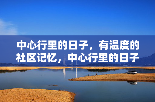 中心行里的日子,有温度的社区记忆,中心行里的日子,有温度的社区记忆 中心行里的日子,有温度的社区记忆,中心行里的日子,有温度的社区记忆