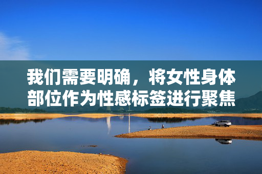 我们需要明确,将女性身体部位作为性感标签进行聚焦和物化,这种表达方式并不恰当,容易强化对女性的刻板印象,不符合尊重和平等的健康价值观。每个人都应该被尊重其整体的人格和尊严,而非被简化为身体的某个部分,摒弃身体标签,尊重女性人格 我们需要明确,将女性身体部位作为性感标签进行聚焦和物化,这种表达方式并不恰当,容易强化对女性的刻板印象,不符合尊重和平等的健康价值观。每个人都应该被尊重其整体的人格和尊严,而非被简化为身体的某个部分,摒弃身体标签,尊重女性人格