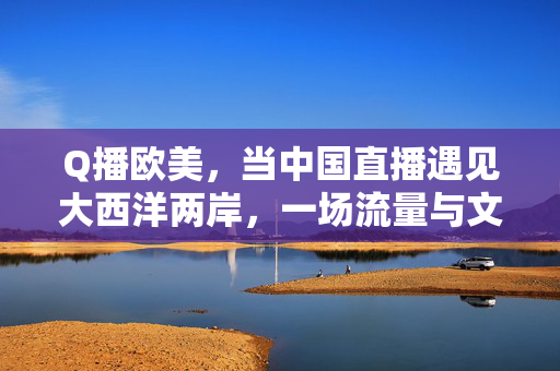 Q播欧美,当中国直播遇见大西洋两岸,一场流量与文化的双向奔赴 Q播欧美,当中国直播遇见大西洋两岸,一场流量与文化的双向奔赴