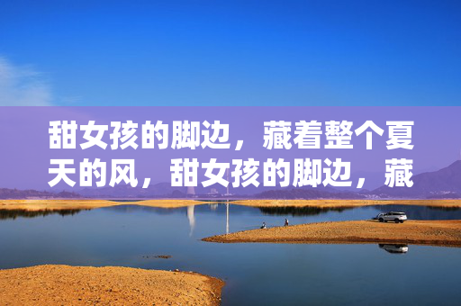 甜女孩的脚边,藏着整个夏天的风,甜女孩的脚边,藏着整个夏天的风 甜女孩的脚边,藏着整个夏天的风,甜女孩的脚边,藏着整个夏天的风