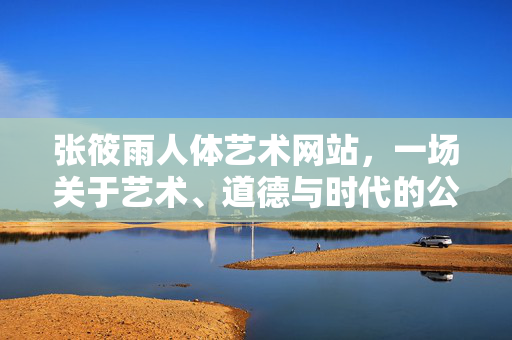 张筱雨人体艺术网站,一场关于艺术、道德与时代的公共讨论,张筱雨人体艺术网站,艺术、道德与时代的公共讨论 张筱雨人体艺术网站,一场关于艺术、道德与时代的公共讨论,张筱雨人体艺术网站,艺术、道德与时代的公共讨论