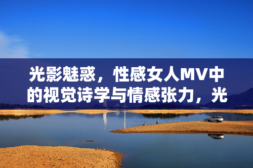 光影魅惑,性感女人MV中的视觉诗学与情感张力,光影织诗,性感女人MV的视觉魅惑与情感张力 光影魅惑,性感女人MV中的视觉诗学与情感张力,光影织诗,性感女人MV的视觉魅惑与情感张力
