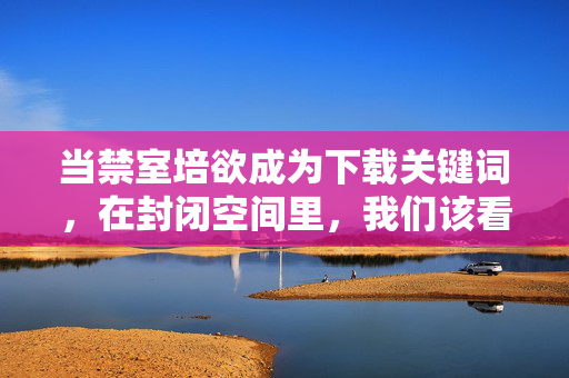 当禁室培欲成为下载关键词,在封闭空间里,我们该看见欲望还是深渊?禁室培欲,下载热词,封闭空间的欲望或深渊 当禁室培欲成为下载关键词,在封闭空间里,我们该看见欲望还是深渊?禁室培欲,下载热词,封闭空间的欲望或深渊