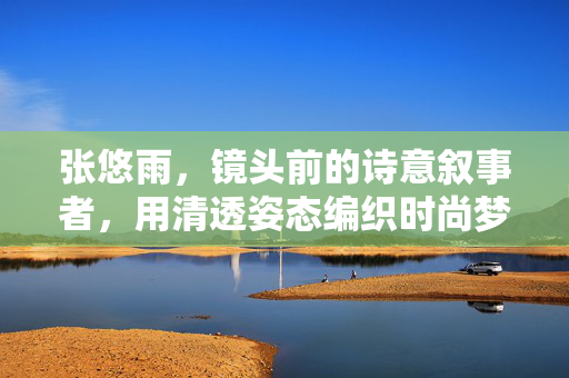 张悠雨,镜头前的诗意叙事者,用清透姿态编织时尚梦境 张悠雨,镜头前的诗意叙事者,用清透姿态编织时尚梦境