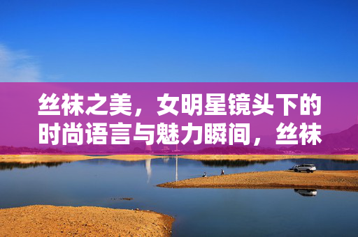 丝袜之美,女明星镜头下的时尚语言与魅力瞬间,丝袜之美,女明星镜头下的时尚魅力瞬间 丝袜之美,女明星镜头下的时尚语言与魅力瞬间,丝袜之美,女明星镜头下的时尚魅力瞬间