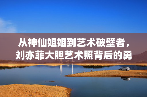 从神仙姐姐到艺术破壁者，刘亦菲大胆艺术照背后的勇气与审美觉醒，从神仙姐姐到艺术破壁者，刘亦菲的勇气与审美觉醒