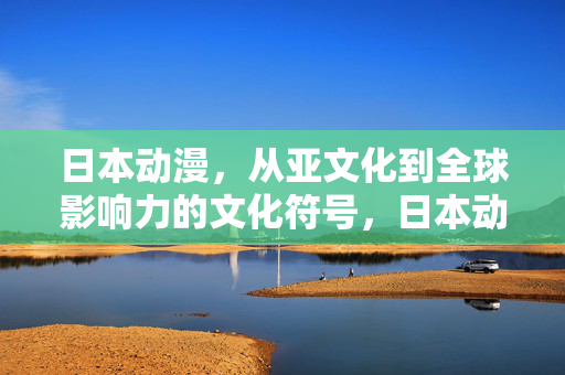 日本动漫,从亚文化到全球影响力的文化符号,日本动漫,从亚文化到全球文化符号的蜕变 日本动漫,从亚文化到全球影响力的文化符号,日本动漫,从亚文化到全球文化符号的蜕变
