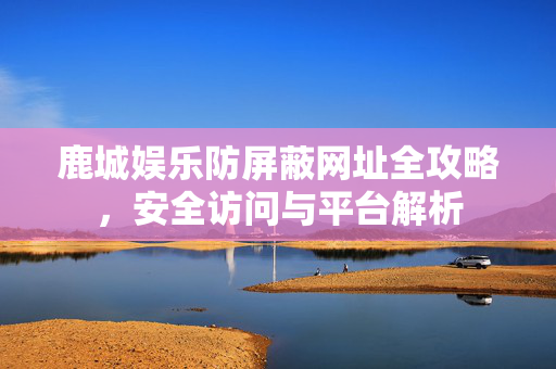 鹿城娱乐防屏蔽网址全攻略,安全访问与平台解析 鹿城娱乐防屏蔽网址全攻略,安全访问与平台解析