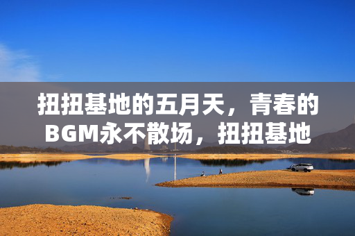 扭扭基地的五月天,青春的BGM永不散场,扭扭基地五月天,青春BGM永不散场 扭扭基地的五月天,青春的BGM永不散场,扭扭基地五月天,青春BGM永不散场
