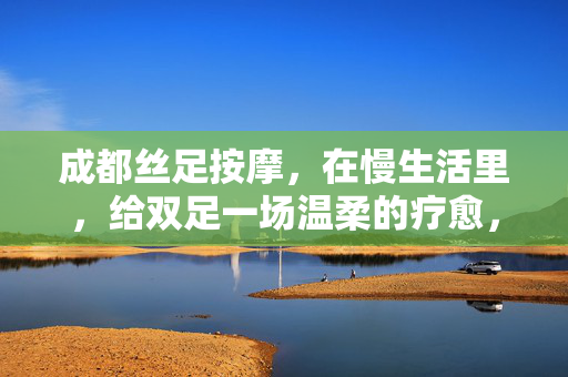 成都丝足按摩，在慢生活里，给双足一场温柔的疗愈，成都丝足按摩，慢生活予双足温柔疗愈