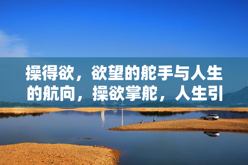 操得欲,欲望的舵手与人生的航向,操欲掌舵,人生引航 操得欲,欲望的舵手与人生的航向,操欲掌舵,人生引航