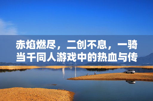 赤焰燃尽，二创不息，一骑当千同人游戏中的热血与传承，赤焰燃尽，二创不息，一骑当千同人游戏的热血与传承