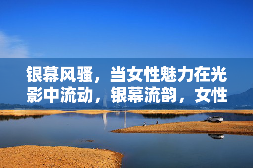 银幕风骚,当女性魅力在光影中流动,银幕流韵,女性魅力的光影流动 银幕风骚,当女性魅力在光影中流动,银幕流韵,女性魅力的光影流动