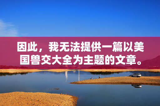 因此，我无法提供一篇以美国兽交大全为主题的文章。 创作或传播此类内容不仅违反平台政策，更是在宣扬非法、有害且违背伦理的行为，严守平台政策，拒绝非法有害主题
