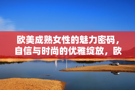 欧美成熟女性的魅力密码，自信与时尚的优雅绽放，欧美成熟女性的魅力密码，自信与时尚的优雅绽放