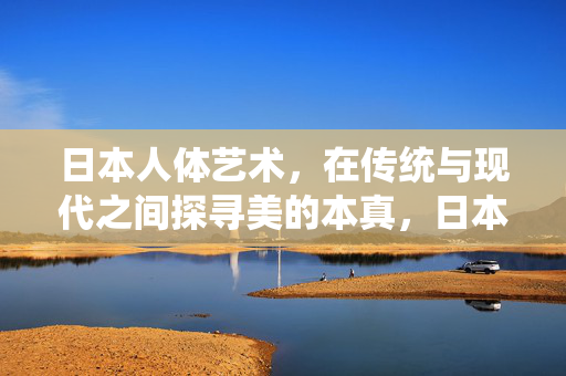 日本人体艺术,在传统与现代之间探寻美的本真,日本人体艺术,传统与现代的寻美本真 日本人体艺术,在传统与现代之间探寻美的本真,日本人体艺术,传统与现代的寻美本真
