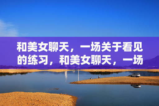 和美女聊天,一场关于看见的练习,和美女聊天,一场看见的练习 和美女聊天,一场关于看见的练习,和美女聊天,一场看见的练习