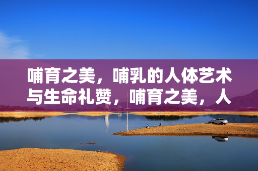 哺育之美,哺乳的人体艺术与生命礼赞,哺育之美,人体艺术与生命的礼赞 哺育之美,哺乳的人体艺术与生命礼赞,哺育之美,人体艺术与生命的礼赞