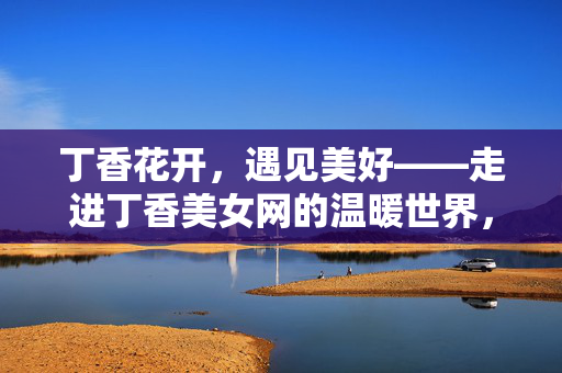 丁香花开，遇见美好——走进丁香美女网的温暖世界，丁香花开，遇见丁香美女网的美好