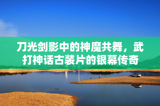 刀光剑影中的神魔共舞，武打神话古装片的银幕传奇