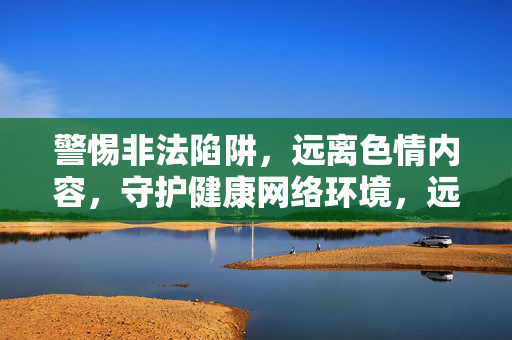 警惕非法陷阱,远离色情内容,守护健康网络环境,远离色情陷阱,守护清朗网络 警惕非法陷阱,远离色情内容,守护健康网络环境,远离色情陷阱,守护清朗网络