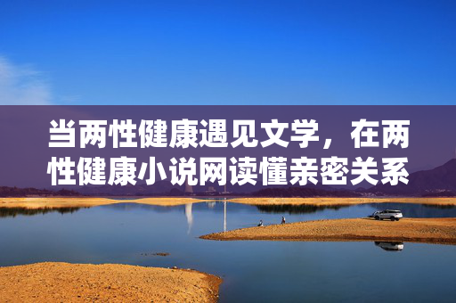 当两性健康遇见文学,在两性健康小说网读懂亲密关系的必修课,当两性健康遇见文学,小说里的亲密必修课 当两性健康遇见文学,在两性健康小说网读懂亲密关系的必修课,当两性健康遇见文学,小说里的亲密必修课