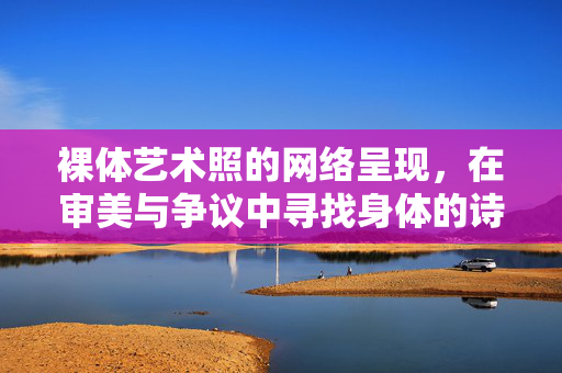 裸体艺术照的网络呈现,在审美与争议中寻找身体的诗性,裸体艺术照的网络呈现,在审美争议中寻身体诗性 裸体艺术照的网络呈现,在审美与争议中寻找身体的诗性,裸体艺术照的网络呈现,在审美争议中寻身体诗性