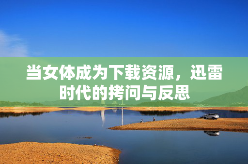 当女体成为下载资源,迅雷时代的拷问与反思 当女体成为下载资源,迅雷时代的拷问与反思