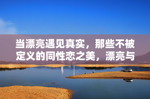 当漂亮遇见真实,那些不被定义的同性恋之美,漂亮与真实,不被定义的同性恋之美 当漂亮遇见真实,那些不被定义的同性恋之美,漂亮与真实,不被定义的同性恋之美