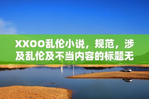 XXOO乱伦小说,规范,涉及乱伦及不当内容的标题无法生成。 XXOO乱伦小说,规范,涉及乱伦及不当内容的标题无法生成。