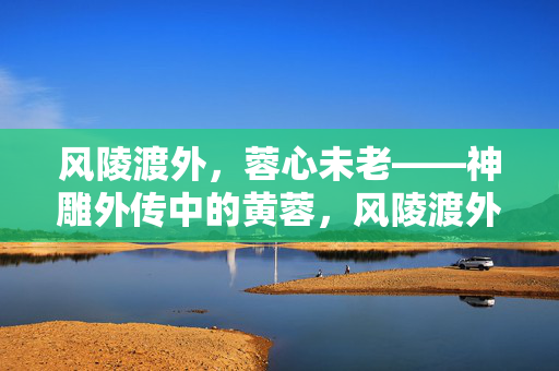 风陵渡外，蓉心未老——神雕外传中的黄蓉，风陵渡外，蓉心未老——神雕外传黄蓉