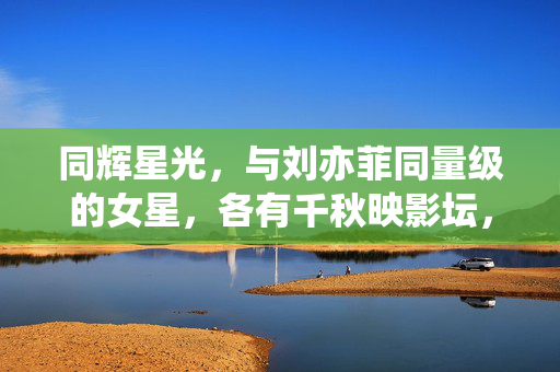 同辉星光,与刘亦菲同量级的女星,各有千秋映影坛,同辉星光,与刘亦菲同量级女星各有千秋映影坛 同辉星光,与刘亦菲同量级的女星,各有千秋映影坛,同辉星光,与刘亦菲同量级女星各有千秋映影坛