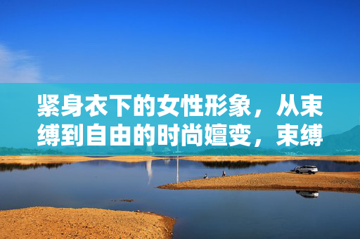 紧身衣下的女性形象,从束缚到自由的时尚嬗变,束缚到自由,紧身衣与女性形象的时尚嬗变 紧身衣下的女性形象,从束缚到自由的时尚嬗变,束缚到自由,紧身衣与女性形象的时尚嬗变