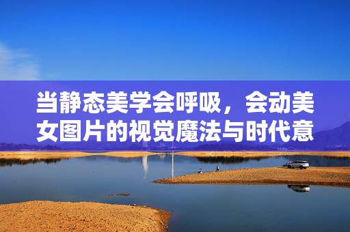 当静态美学会呼吸，会动美女图片的视觉魔法与时代意涵，当静态美学呼吸，会动美女图片的视觉魔法与时代意涵