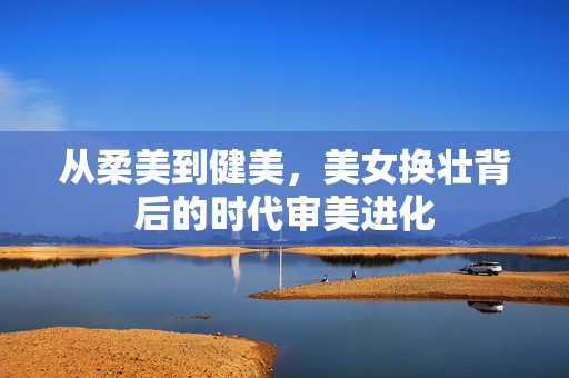 从柔美到健美,美女换壮背后的时代审美进化 从柔美到健美,美女换壮背后的时代审美进化