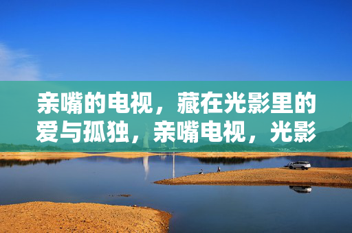 亲嘴的电视,藏在光影里的爱与孤独,亲嘴电视,光影里的爱与孤独 亲嘴的电视,藏在光影里的爱与孤独,亲嘴电视,光影里的爱与孤独