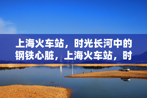 上海火车站,时光长河中的钢铁心脏,上海火车站,时光长河中的钢铁心脏 上海火车站,时光长河中的钢铁心脏,上海火车站,时光长河中的钢铁心脏