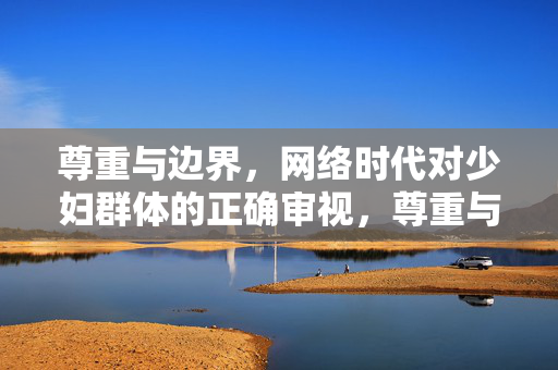 尊重与边界,网络时代对少妇群体的正确审视,尊重与边界,网络时代对少妇群体的正确审视 尊重与边界,网络时代对少妇群体的正确审视,尊重与边界,网络时代对少妇群体的正确审视