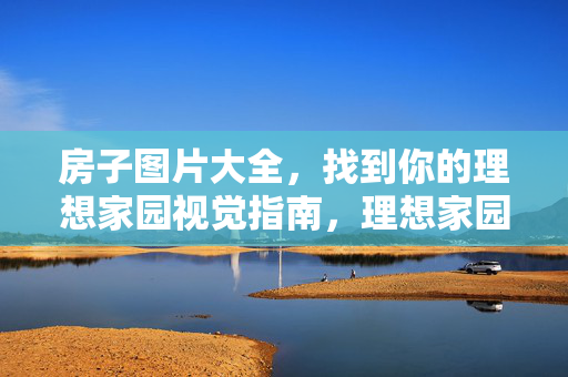房子图片大全,找到你的理想家园视觉指南,理想家园图片视觉指南 房子图片大全,找到你的理想家园视觉指南,理想家园图片视觉指南