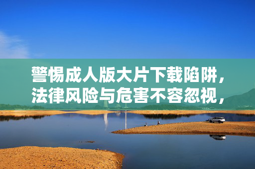警惕成人版大片下载陷阱,法律风险与危害不容忽视,警惕成人版大片下载陷阱,法律风险与危害不容忽视 警惕成人版大片下载陷阱,法律风险与危害不容忽视,警惕成人版大片下载陷阱,法律风险与危害不容忽视